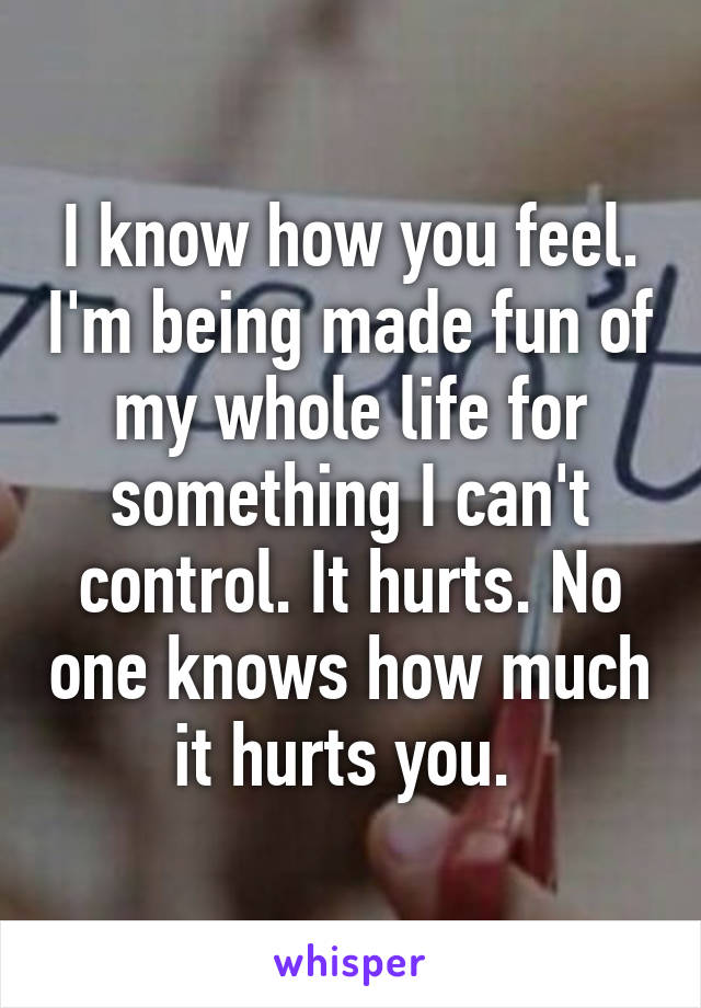 I know how you feel. I'm being made fun of my whole life for something I can't control. It hurts. No one knows how much it hurts you. 