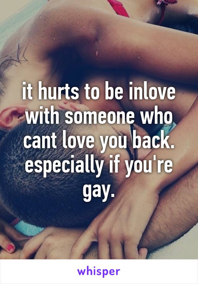 it hurts to be inlove with someone who cant love you back. especially if you're gay.