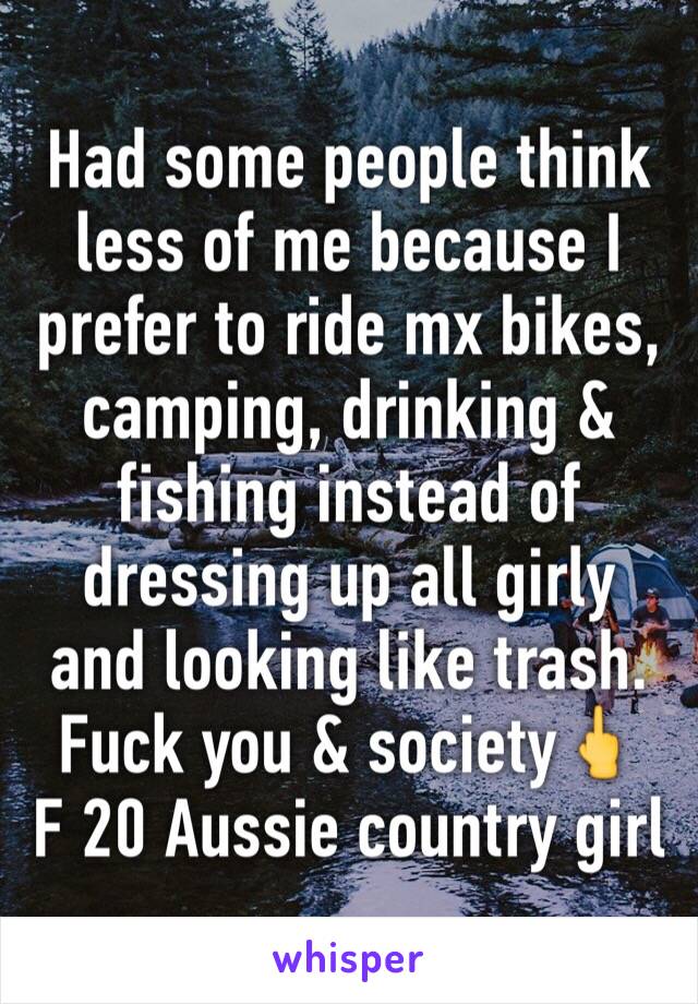 Had some people think less of me because I prefer to ride mx bikes, camping, drinking & fishing instead of dressing up all girly and looking like trash. Fuck you & society🖕
F 20 Aussie country girl