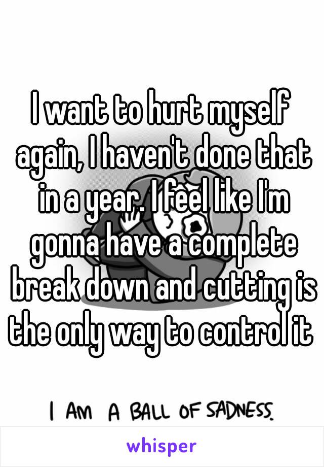 I want to hurt myself again, I haven't done that in a year. I feel like I'm gonna have a complete break down and cutting is the only way to control it 