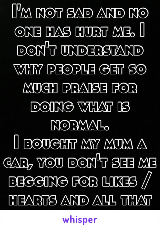 I'm not sad and no one has hurt me. I don't understand why people get so much praise for doing what is normal. 
I bought my mum a car, you don't see me begging for likes / hearts and all that shit. 