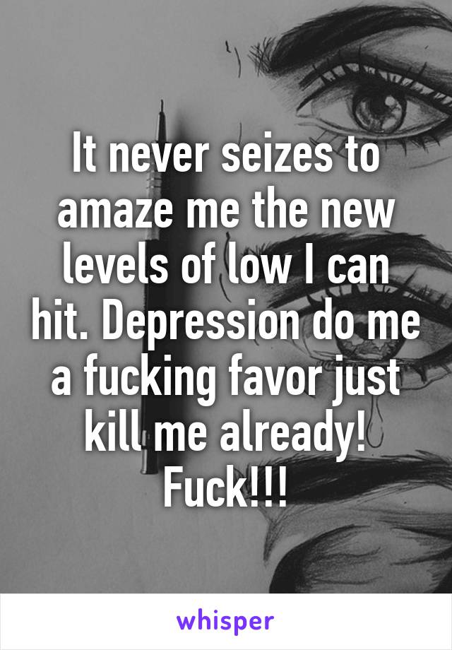 It never seizes to amaze me the new levels of low I can hit. Depression do me a fucking favor just kill me already! Fuck!!!