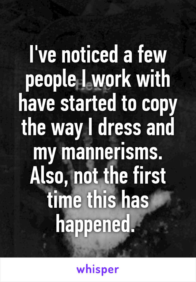 I've noticed a few people I work with have started to copy the way I dress and my mannerisms. Also, not the first time this has happened. 