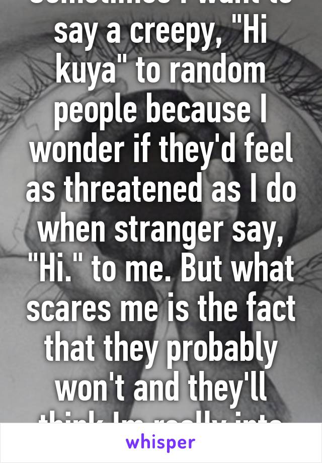 Sometimes I want to say a creepy, "Hi kuya" to random people because I wonder if they'd feel as threatened as I do when stranger say, "Hi." to me. But what scares me is the fact that they probably won't and they'll think Im really into them.