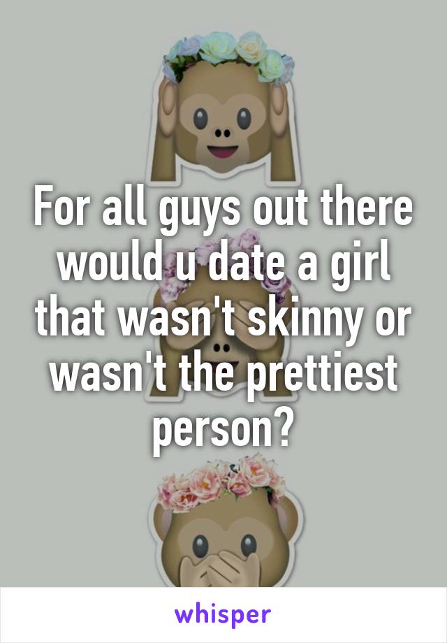 For all guys out there would u date a girl that wasn't skinny or wasn't the prettiest person?