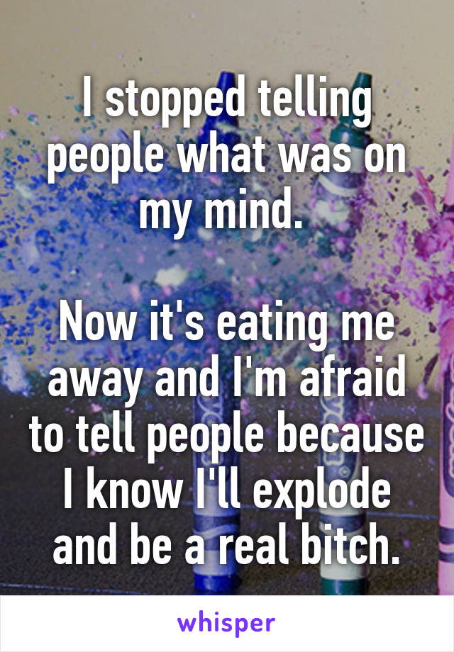 I stopped telling people what was on my mind. 

Now it's eating me away and I'm afraid to tell people because I know I'll explode and be a real bitch.