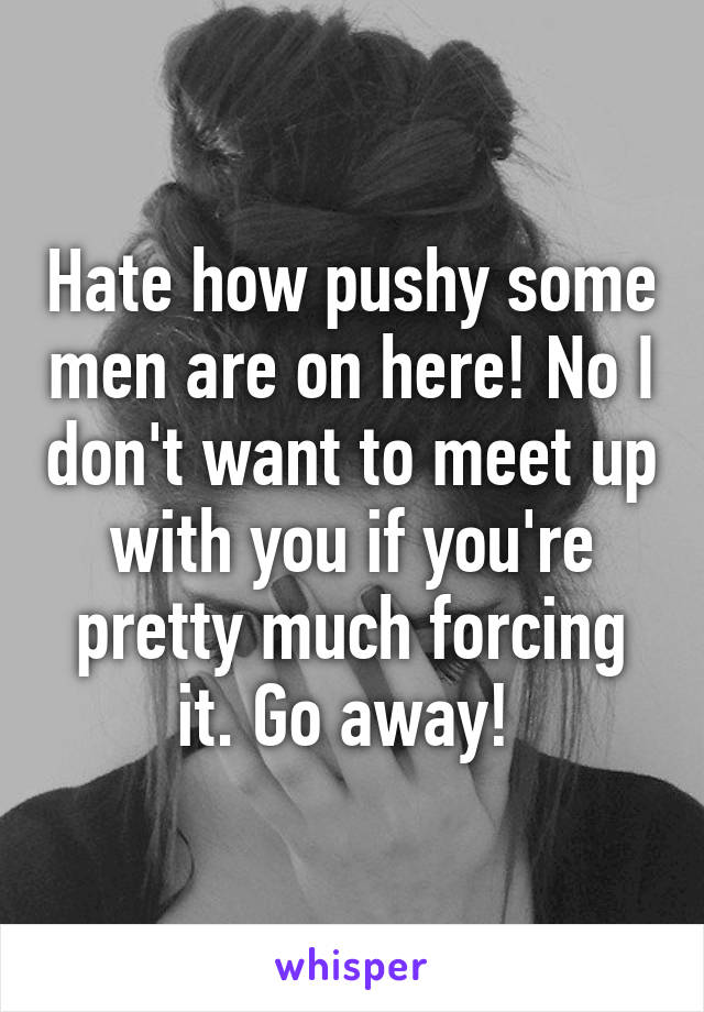 Hate how pushy some men are on here! No I don't want to meet up with you if you're pretty much forcing it. Go away! 