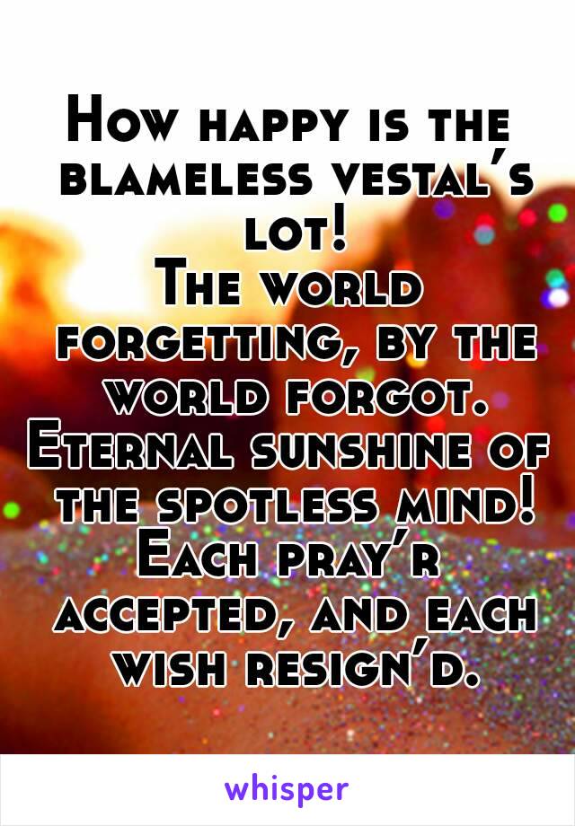 How happy is the blameless vestal’s lot!
The world forgetting, by the world forgot.
Eternal sunshine of the spotless mind!
Each pray’r accepted, and each wish resign’d.