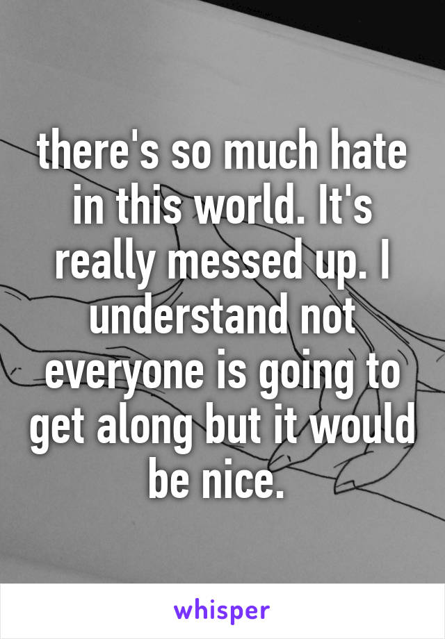 there's so much hate in this world. It's really messed up. I understand not everyone is going to get along but it would be nice. 