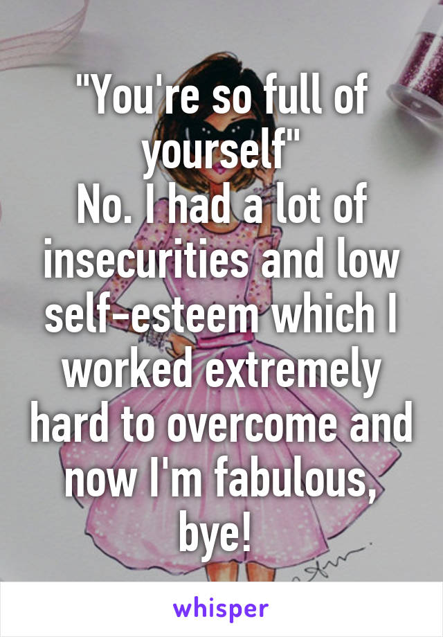 "You're so full of yourself"
No. I had a lot of insecurities and low self-esteem which I worked extremely hard to overcome and now I'm fabulous, bye! 