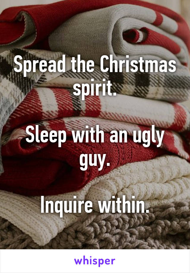 Spread the Christmas spirit.

Sleep with an ugly guy.

Inquire within.