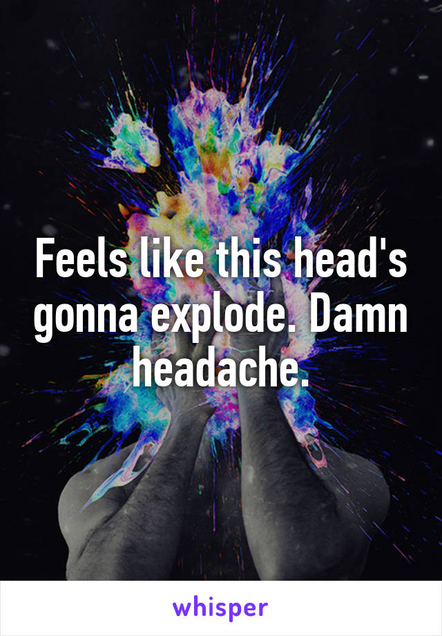 Feels like this head's gonna explode. Damn headache.