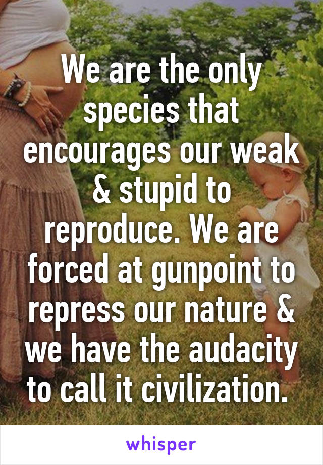 We are the only species that encourages our weak & stupid to reproduce. We are forced at gunpoint to repress our nature & we have the audacity to call it civilization. 