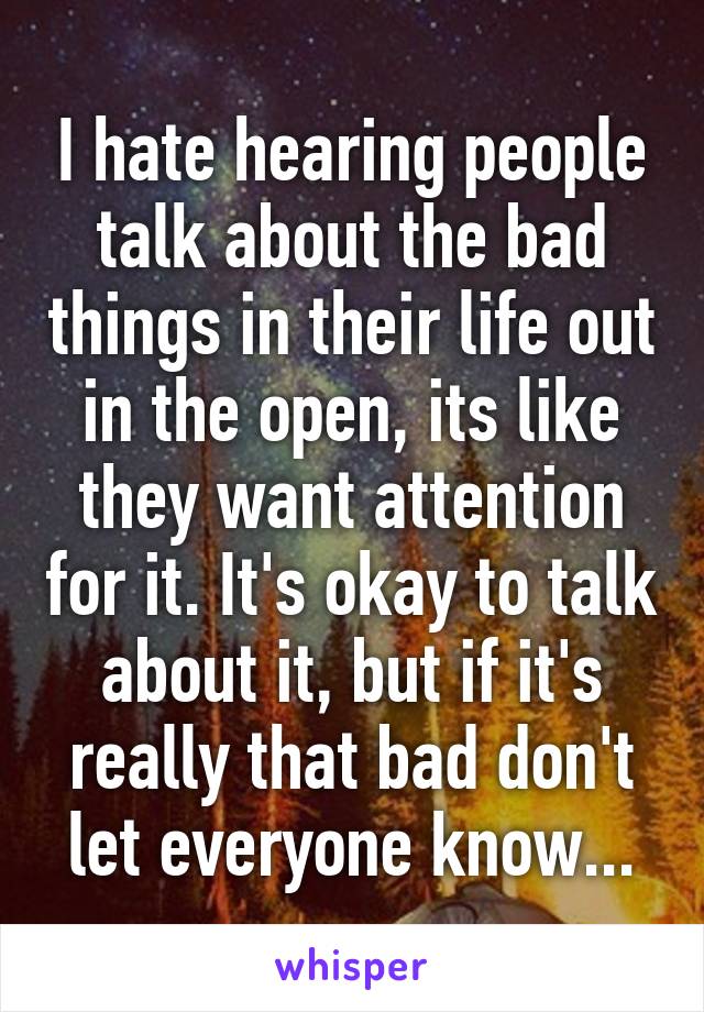 I hate hearing people talk about the bad things in their life out in the open, its like they want attention for it. It's okay to talk about it, but if it's really that bad don't let everyone know...