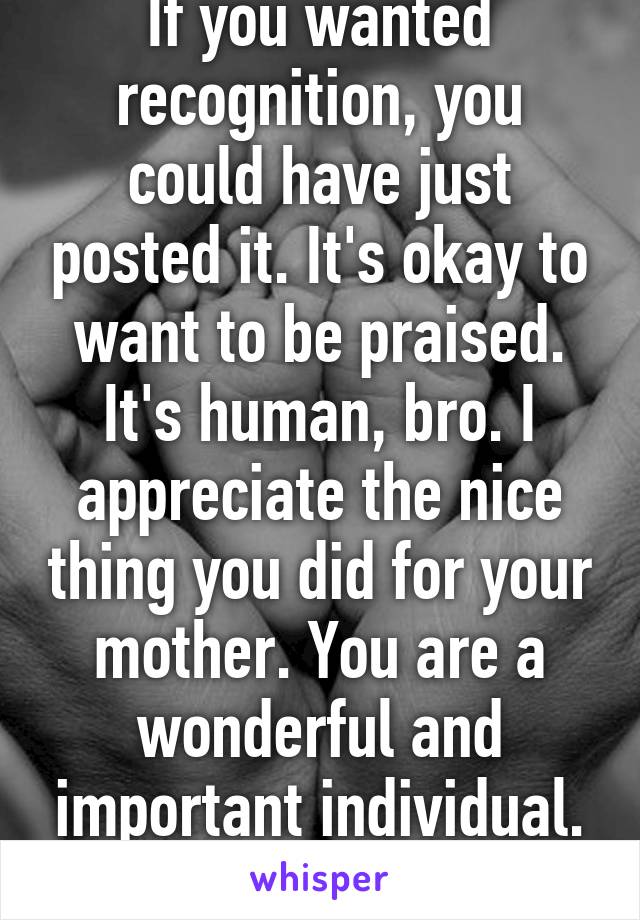 If you wanted recognition, you could have just posted it. It's okay to want to be praised. It's human, bro. I appreciate the nice thing you did for your mother. You are a wonderful and important individual. :)