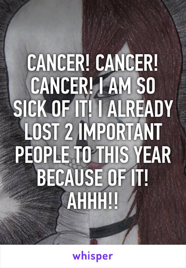 CANCER! CANCER! CANCER! I AM SO SICK OF IT! I ALREADY LOST 2 IMPORTANT PEOPLE TO THIS YEAR BECAUSE OF IT! AHHH!!