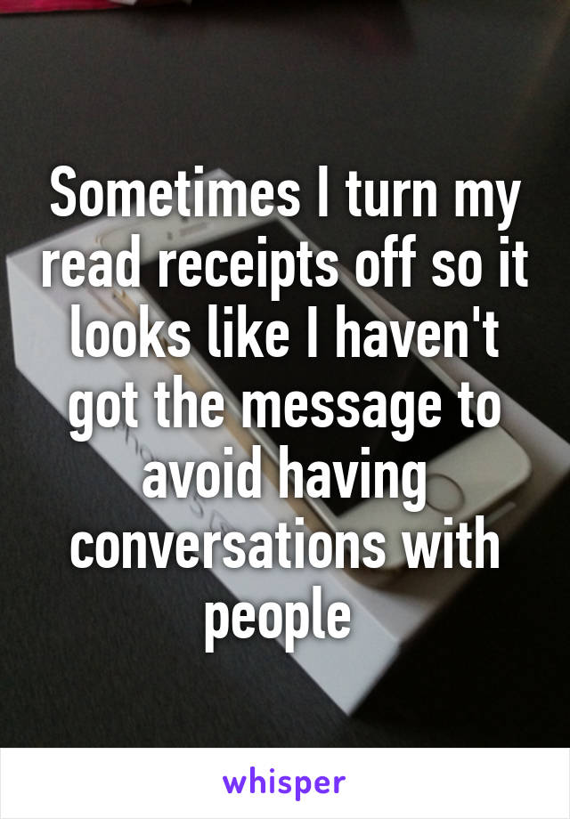 Sometimes I turn my read receipts off so it looks like I haven't got the message to avoid having conversations with people 