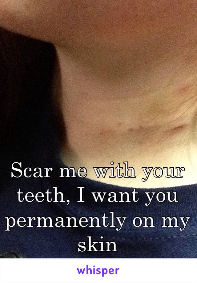 Scar me with your teeth, I want you permanently on my skin 