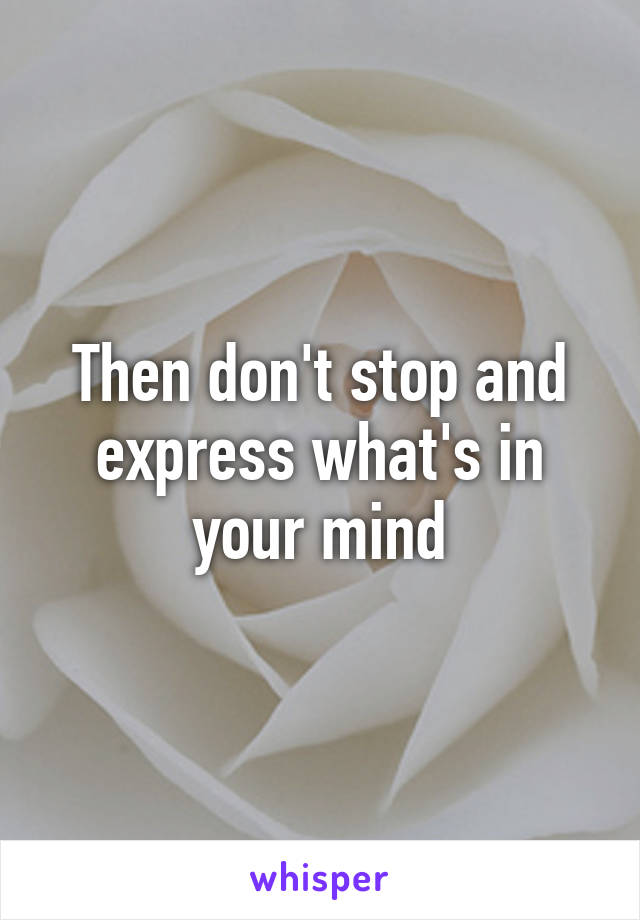 Then don't stop and express what's in your mind