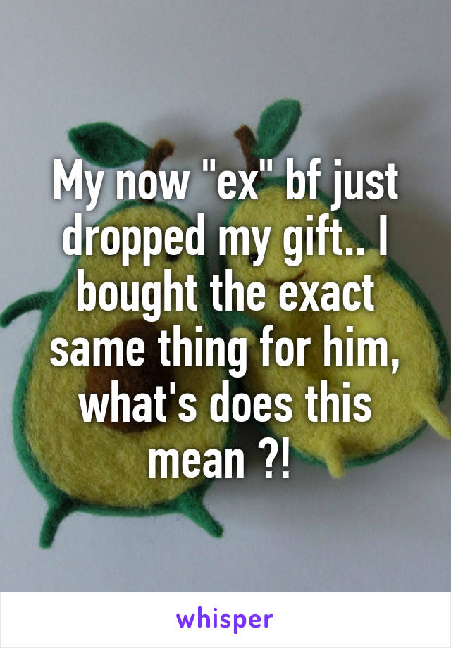 My now "ex" bf just dropped my gift.. I bought the exact same thing for him, what's does this mean ?! 