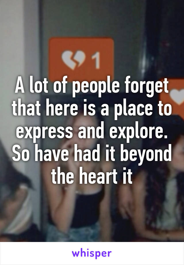 A lot of people forget that here is a place to express and explore. So have had it beyond the heart it