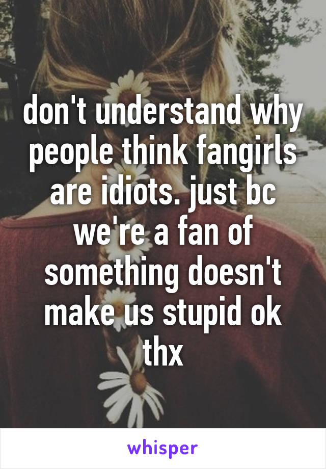 don't understand why people think fangirls are idiots. just bc we're a fan of something doesn't make us stupid ok thx