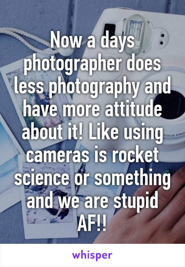 Now a days photographer does less photography and have more attitude about it! Like using cameras is rocket science or something and we are stupid AF!!