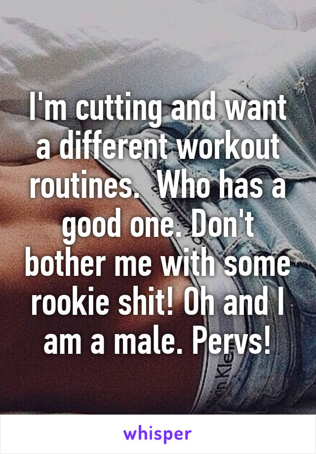 I'm cutting and want a different workout routines.  Who has a good one. Don't bother me with some rookie shit! Oh and I am a male. Pervs!