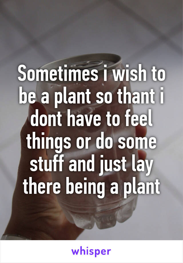 Sometimes i wish to be a plant so thant i dont have to feel things or do some stuff and just lay there being a plant