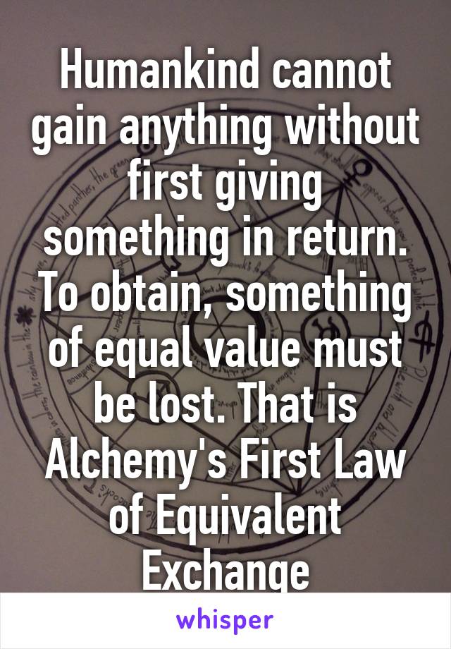 Humankind cannot gain anything without first giving something in return. To obtain, something of equal value must be lost. That is Alchemy's First Law of Equivalent Exchange