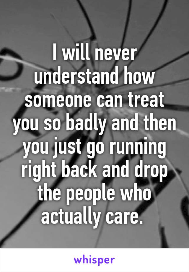 I will never understand how someone can treat you so badly and then you just go running right back and drop the people who actually care. 