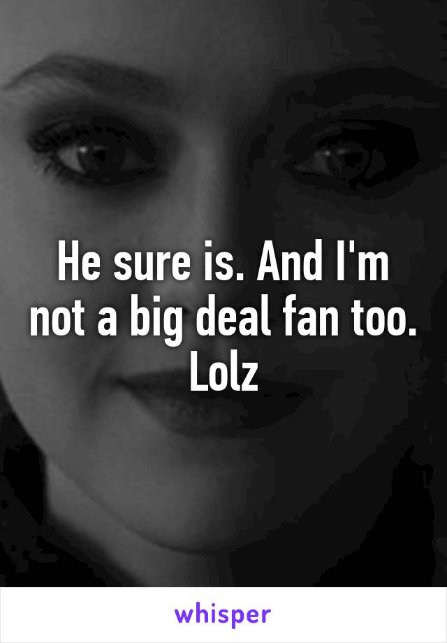 He sure is. And I'm not a big deal fan too. Lolz