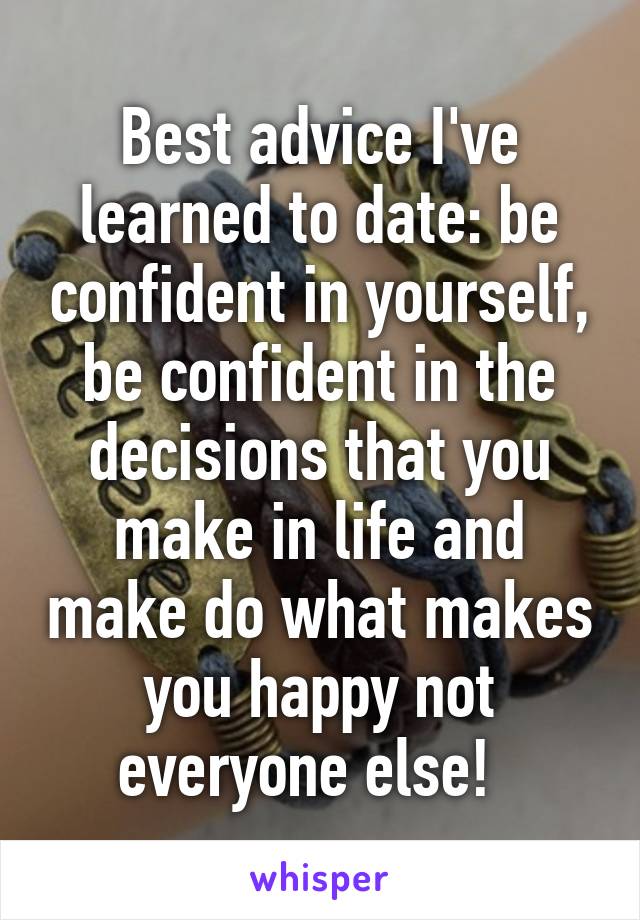 Best advice I've learned to date: be confident in yourself, be confident in the decisions that you make in life and make do what makes you happy not everyone else!  