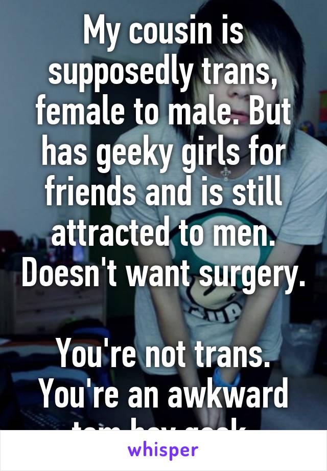 My cousin is supposedly trans, female to male. But has geeky girls for friends and is still attracted to men. Doesn't want surgery.

You're not trans. You're an awkward tom boy geek.