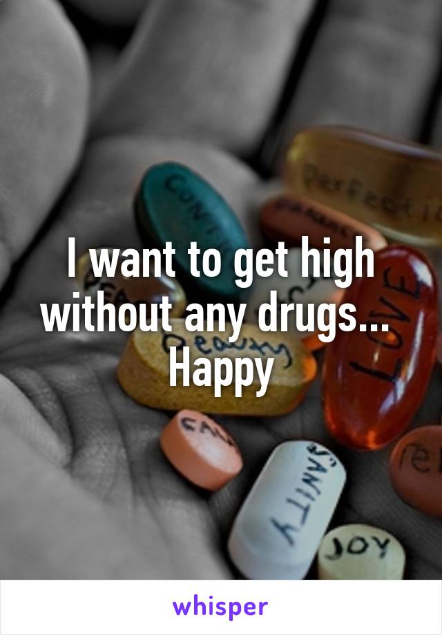 I want to get high without any drugs...  Happy