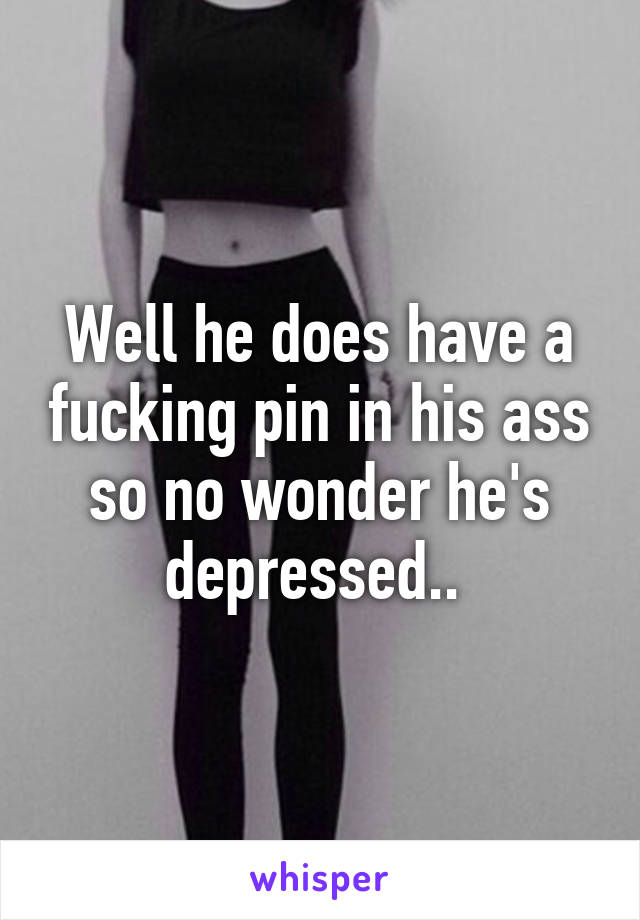 Well he does have a fucking pin in his ass so no wonder he's depressed.. 