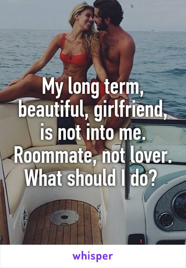 My long term, beautiful, girlfriend, is not into me. Roommate, not lover. What should I do? 