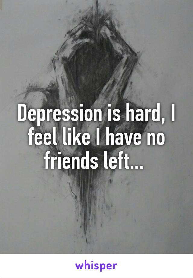 Depression is hard, I feel like I have no friends left... 