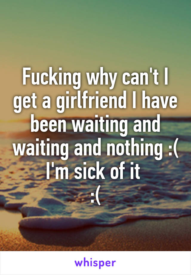 Fucking why can't I get a girlfriend I have been waiting and waiting and nothing :( I'm sick of it 
:(