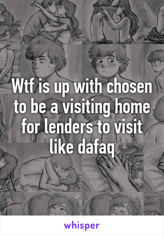 Wtf is up with chosen to be a visiting home for lenders to visit like dafaq