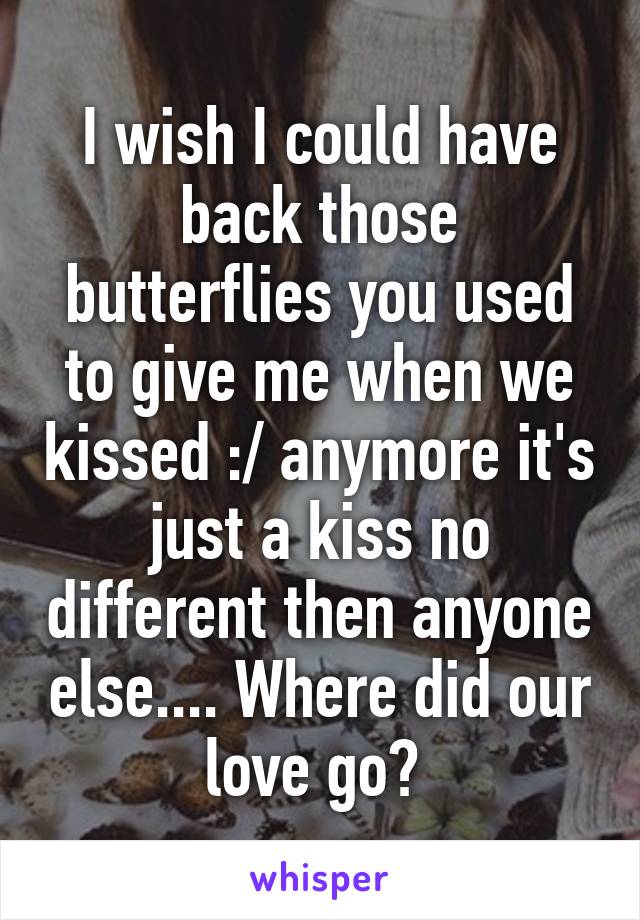 I wish I could have back those butterflies you used to give me when we kissed :/ anymore it's just a kiss no different then anyone else.... Where did our love go? 