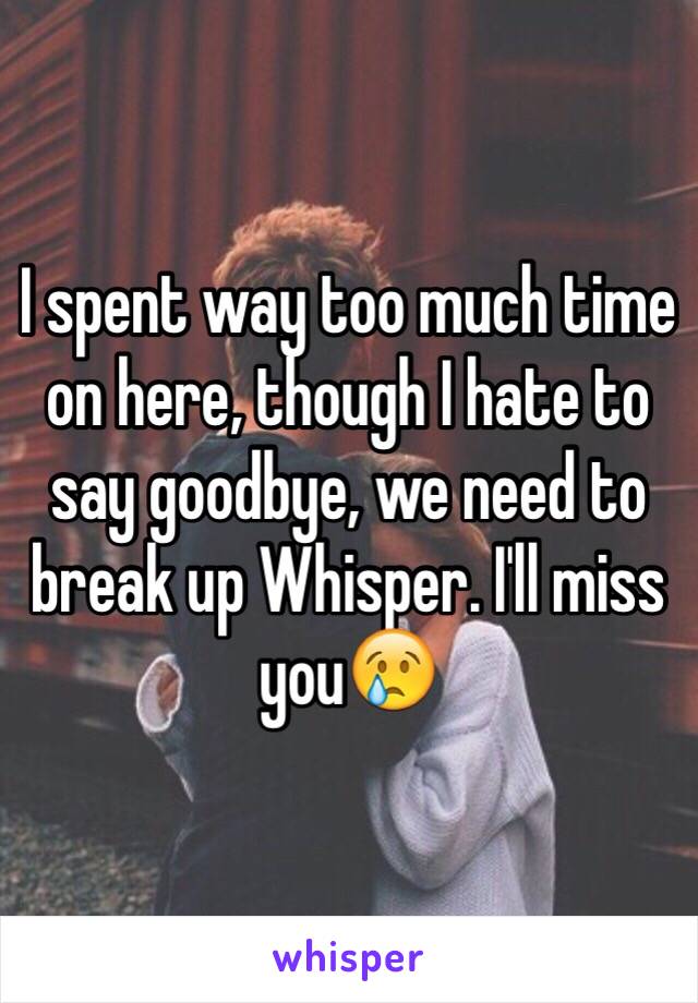 I spent way too much time on here, though I hate to say goodbye, we need to break up Whisper. I'll miss you😢