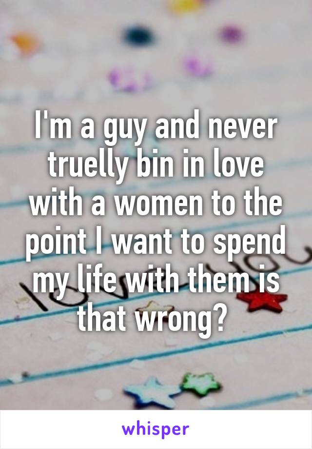 I'm a guy and never truelly bin in love with a women to the point I want to spend my life with them is that wrong? 