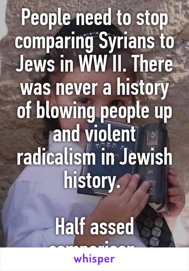 People need to stop comparing Syrians to Jews in WW II. There was never a history of blowing people up and violent radicalism in Jewish history. 

Half assed comparison.