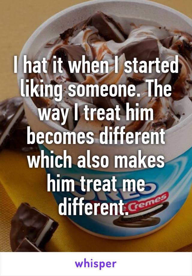 I hat it when I started liking someone. The way I treat him becomes different which also makes him treat me different. 