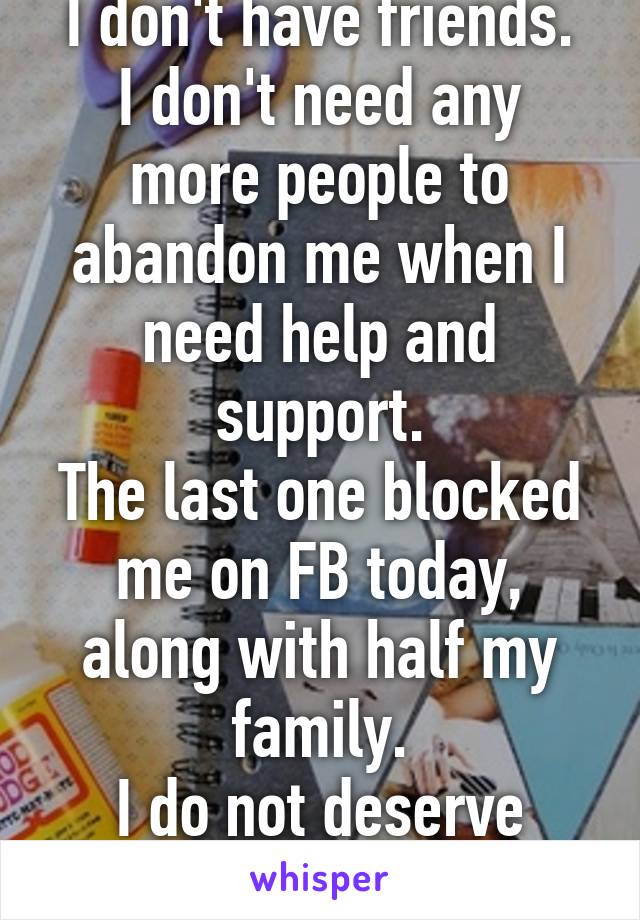 I don't have friends.
I don't need any more people to abandon me when I need help and support.
The last one blocked me on FB today, along with half my family.
I do not deserve love.