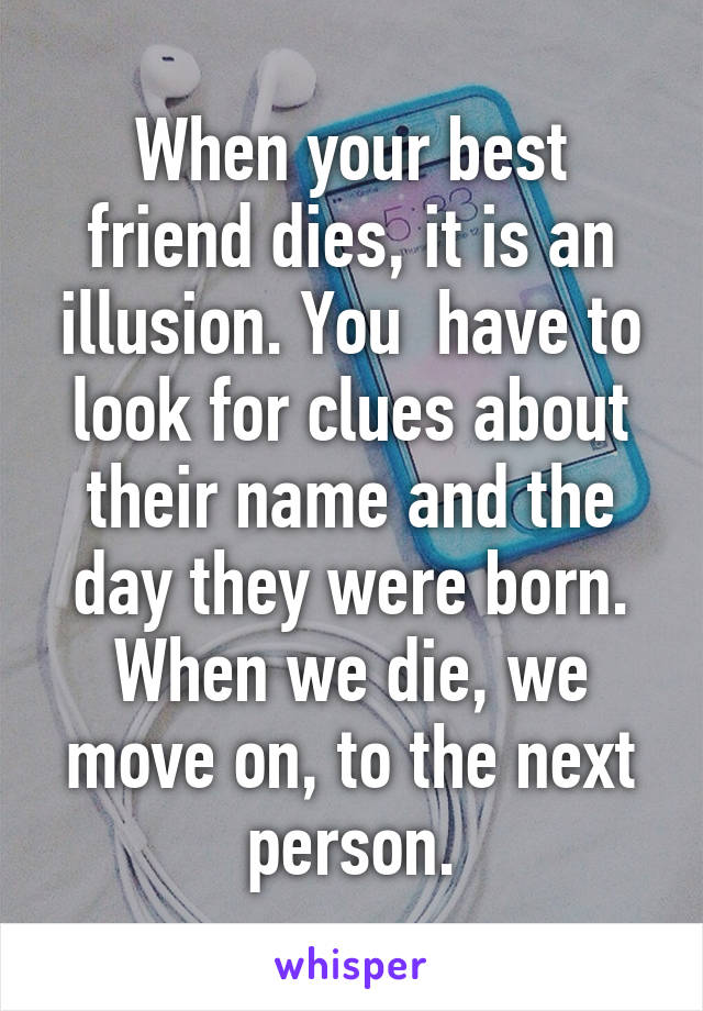 When your best friend dies, it is an illusion. You  have to look for clues about their name and the day they were born. When we die, we move on, to the next person.