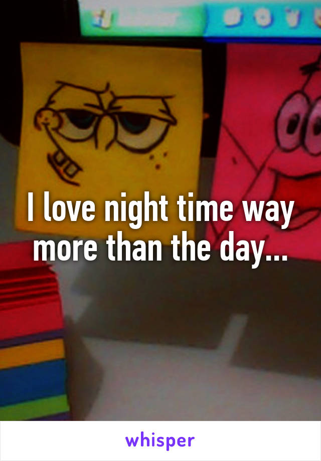 I love night time way more than the day...