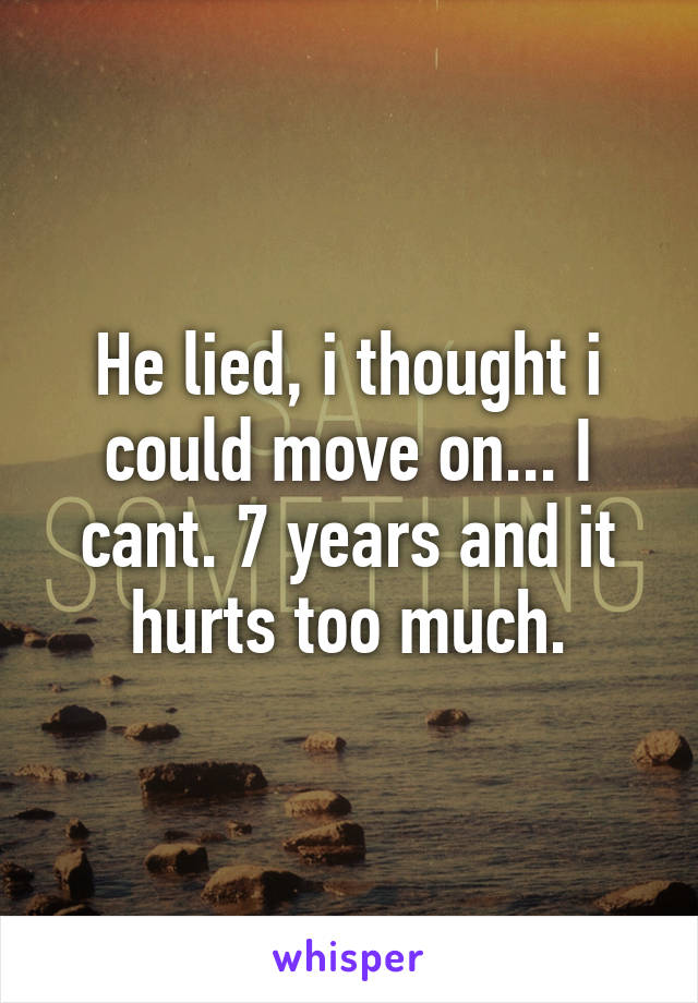 He lied, i thought i could move on... I cant. 7 years and it hurts too much.