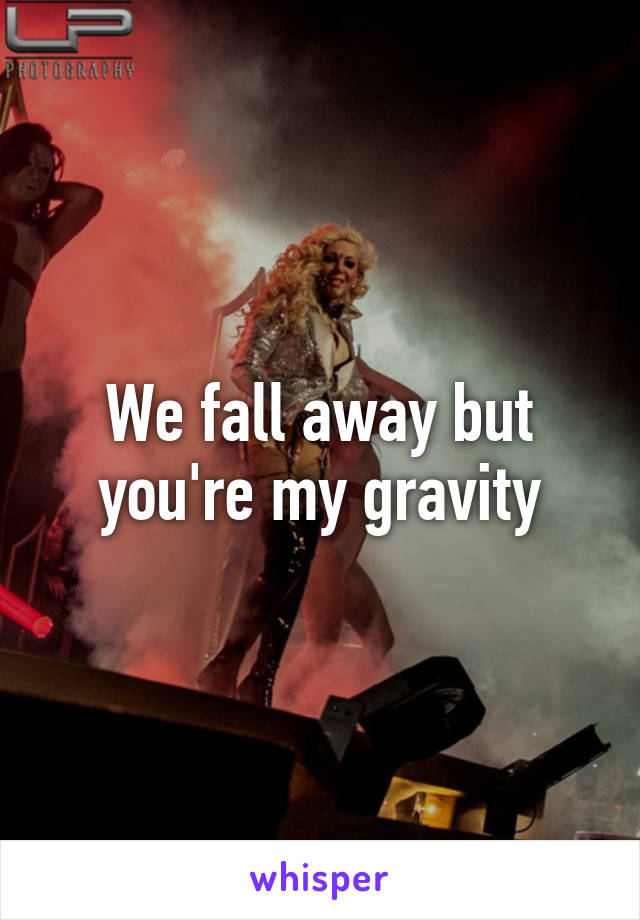 We fall away but you're my gravity